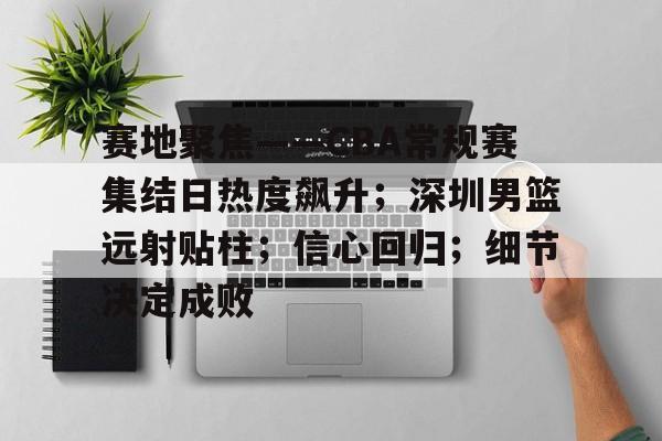 亚博体育平台-赛地聚焦——CBA常规赛集结日热度飙升；深圳男篮远射贴柱；信心回归；细节决定成败