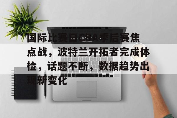 亚博体育平台-国际比赛日CBA季后赛焦点战，波特兰开拓者完成体检，话题不断，数据趋势出现新变化